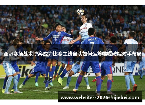 亚冠赛场战术博弈成为比赛主线各队如何运筹帷幄破解对手布局
