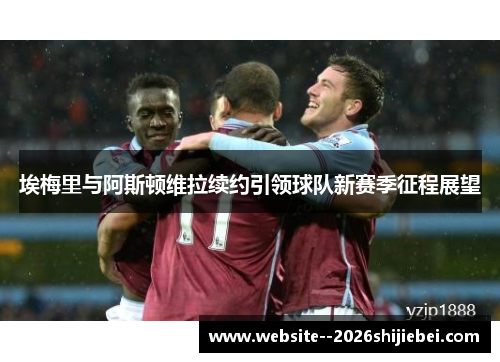 埃梅里与阿斯顿维拉续约引领球队新赛季征程展望 埃梅里与阿斯顿维拉续约引领球队新赛季征程展望