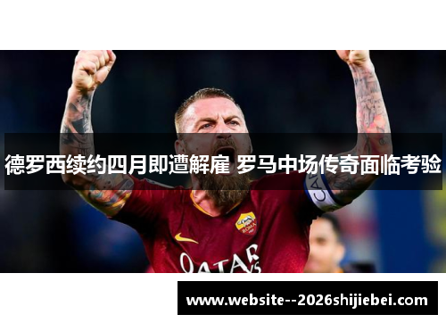 德罗西续约四月即遭解雇 罗马中场传奇面临考验