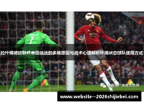 拉什福德欧联杯表现低迷的多维原因与战术心理解析环境状态球队使用方式