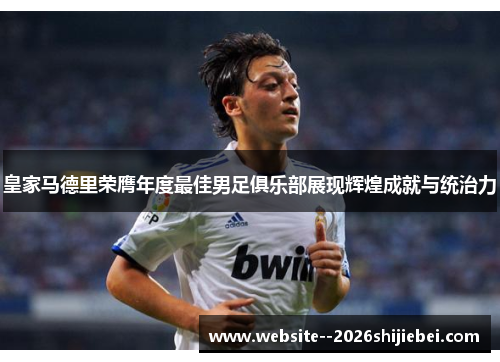 皇家马德里荣膺年度最佳男足俱乐部展现辉煌成就与统治力