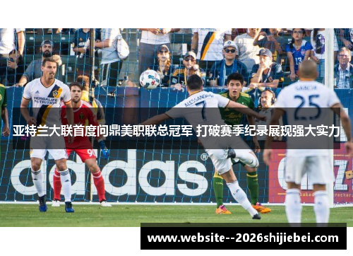 亚特兰大联首度问鼎美职联总冠军 打破赛季纪录展现强大实力 亚特兰大联首度问鼎美职联总冠军 打破赛季纪录展现强大实力
