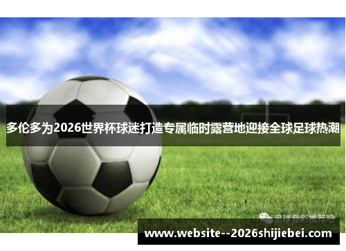 多伦多为2026世界杯球迷打造专属临时露营地迎接全球足球热潮