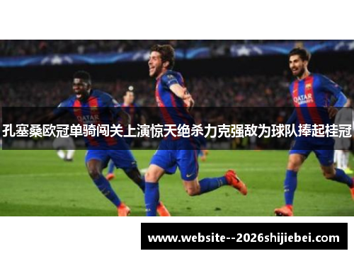 孔塞桑欧冠单骑闯关上演惊天绝杀力克强敌为球队捧起桂冠 孔塞桑欧冠单骑闯关上演惊天绝杀力克强敌为球队捧起桂冠