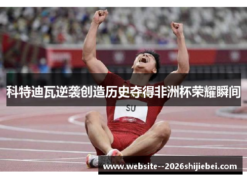 科特迪瓦逆袭创造历史夺得非洲杯荣耀瞬间