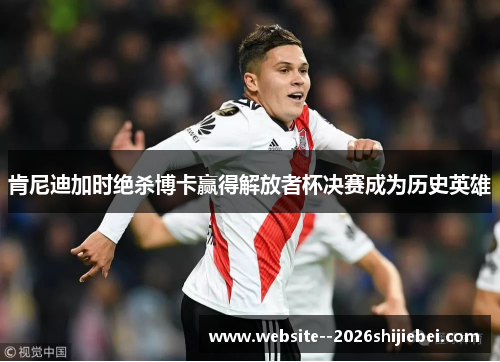 肯尼迪加时绝杀博卡赢得解放者杯决赛成为历史英雄