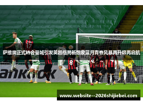 萨维奥正式转会曼城引发英超格局新想象蓝月青春风暴再升级再启航