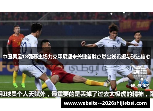 中国男足18强赛主场力克印尼迎来关键首胜点燃出线希望与球迷信心