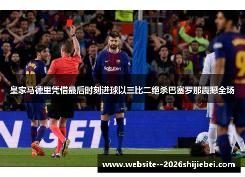 皇家马德里凭借最后时刻进球以三比二绝杀巴塞罗那震撼全场