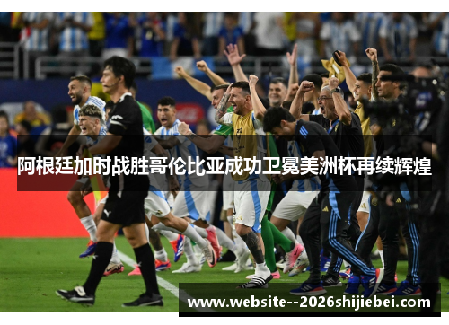 阿根廷加时战胜哥伦比亚成功卫冕美洲杯再续辉煌