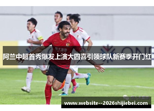 阿兰中超首秀爆发上演大四喜引领球队新赛季开门红