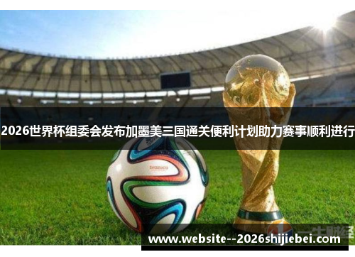 2026世界杯组委会发布加墨美三国通关便利计划助力赛事顺利进行