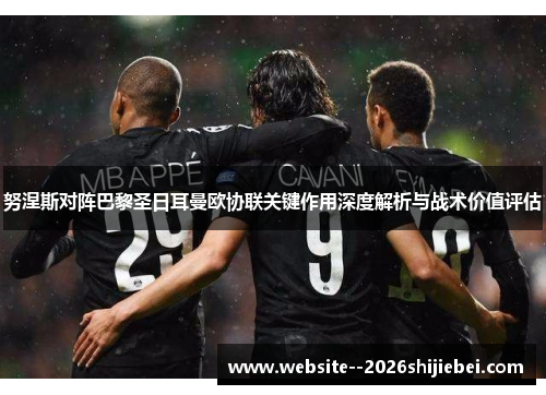 努涅斯对阵巴黎圣日耳曼欧协联关键作用深度解析与战术价值评估 努涅斯对阵巴黎圣日耳曼欧协联关键作用深度解析与战术价值评估