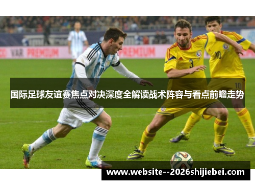 国际足球友谊赛焦点对决深度全解读战术阵容与看点前瞻走势