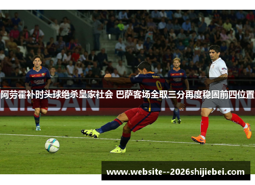 阿劳霍补时头球绝杀皇家社会 巴萨客场全取三分再度稳固前四位置 阿劳霍补时头球绝杀皇家社会 巴萨客场全取三分再度稳固前四位置