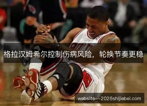 格拉汉姆希尔控制伤病风险,轮换节奏更稳 格拉汉姆希尔控制伤病风险,轮换节奏更稳